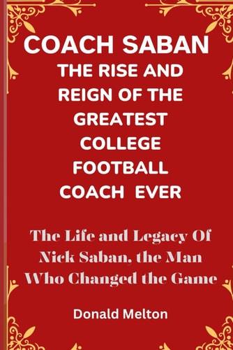 Coach Saban THE RISE AND REIGN OF THE GREATEST COLLEGE FOOTBALL COACH EVER: The Life and Legacy Of Nick Saban, The Man Who Changed The Game