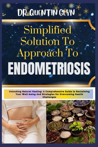 Simplified Solution Approach To ENDOMETRIOSIS Unlocking Natural Healing: A Comprehensive Guide to Reclaiming Your Well-being And Strategies for Overcoming Health Challenges