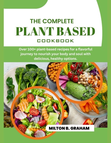 The Complete Plant Based Cookbook Over 100+ Plant-based Recipes for a Flavorful Journey to Nourish Your Body and Soul with Delicious, Healthy Options