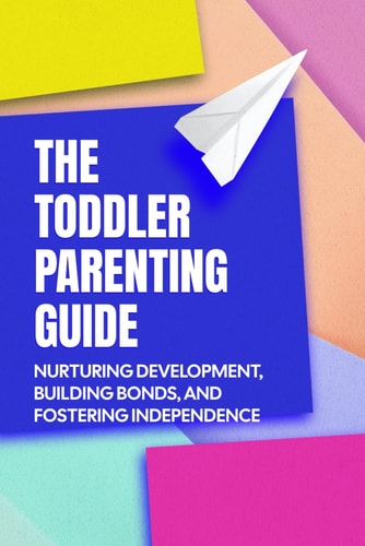 The Toddler Parenting Guide Nurturing Development, Building Bonds, and Fostering Independence