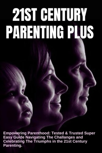 21st CENTURY PARENTING PLUS Empowering Parenhood: Tested and Trusted Super Easy Guide Navigating the Challenges and Celebrating the Triumphs in the 21st Century Parenting