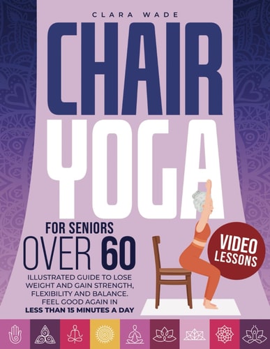 Chair Yoga for Seniors Over 60 Illustrated Guide + VIDEO LESSONS to Lose Weight and Gain Strength, Flexibility and Balance. Feel Good Again in Less Than 15 Minutes a Day