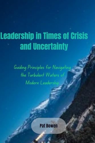 Leadership in Times of Crisis and Uncertainty Guiding Principles for Navigating the Turbulent Waters of Modern Leadership