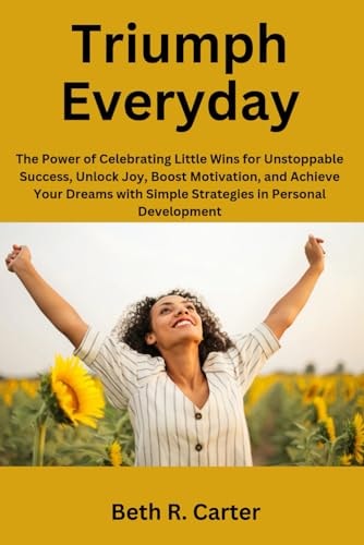 Triumph Everyday The Power of Celebrating Little Wins for Unstoppable Success, Unlock Joy, Boost Motivation, and Achieve Your Dreams with Simple Strategies in Personal Development