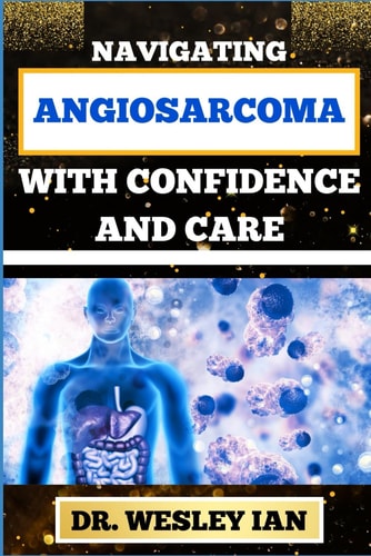 Navigating Angiosarcoma with Confidence and Care Empowering Strategies For Confronting Cancer Head-On With Ease And Support For Healing And Holistic Wellness