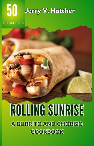 Rolling Sunrise A Burrito and Chorizo Cookbook Unveiling the Essence of Mexican Cuisine with 50 Scrumptious Recipes Including Chimichangas, Enchiladas, Quesadillas, Frijoles, Beef, Chicken and More.