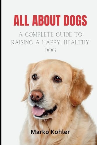 All About Dogs The Complete Guide to Raising a Happy, Healthy Dog
