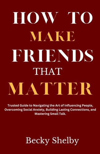 How to Make Friends That Matter Trusted Guide to Navigating the Art of Influencing People, Overcoming Social Anxiety, Building Lasting Connections, and Mastering Small Talk.