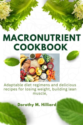 Macronutrient Cookbook Adaptable Diet Regimens and Delicious Recipes for Losing Weight, Building Lean Muscle