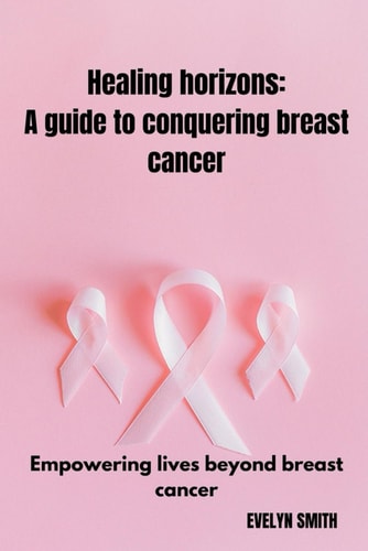 Healing Horizons A Guide to Conquering Breast Cancer: Empowering Lives Beyond Breast Cancer