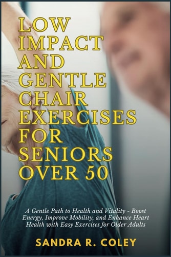 Low Impact and Gentle Chair Exercises for Seniors Over 50 A Gentle Path to Health and Vitality - Boost Energy, Improve Mobility, and Enhance Heart Health with Easy Exercises for Older Adults