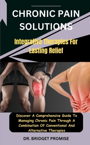 Chronic Pain Solutions Integrative Therapies For Lasting Relief: Discover A Comprehensive Guide To Managing Chronic Pain Through A Combination Of Conventional And Alternative Therapies
