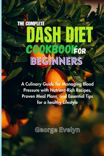 The Complete Dash Diet Cookbook for Beginners A Culinary Guide for Managing Blood Pressure with Nutrient-Rich Recipes, Proven Meal Plans, and Essential Tips for a Healthy Lifestyle