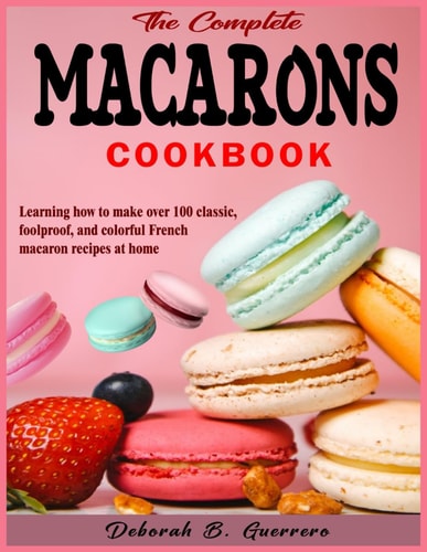 The Complete Macarons Cookbook Learning how to Make Over 100 Classic, Foolproof, and Colorful French Macaron Recipes at Home