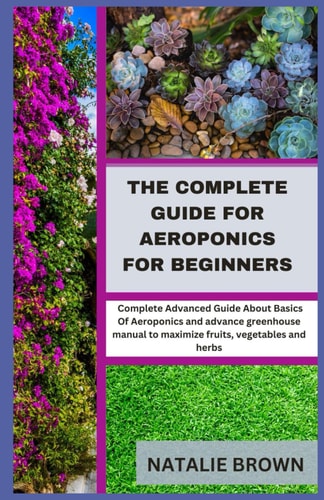 The Complete Guide For Aeroponics for Beginners Complete Advanced Guide About Basics Of Aeroponics and Advance Greenhouse Manual to Maximize Fruits, Vegetables and Herbs
