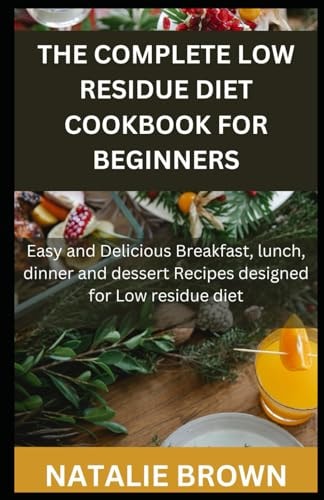 The Complete Low Residue Diet Cookbook for Beginners Easy and Delicious Breakfast, Lunch, Dinner and Dessert Recipes Designed for Low Residue Diet