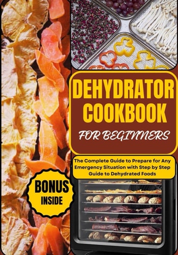 Dehydrator Cookbook for Beginners The Complete Guide to Prepare for Any Emergency Situation with Step by Step Guide to Dehydrated Foods
