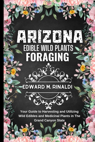 Arizona Edible Wild Plants Foraging Your Guide to Harvesting and Utilizing Wild Edibles and Medicinal Plants in The Grand Canyon State