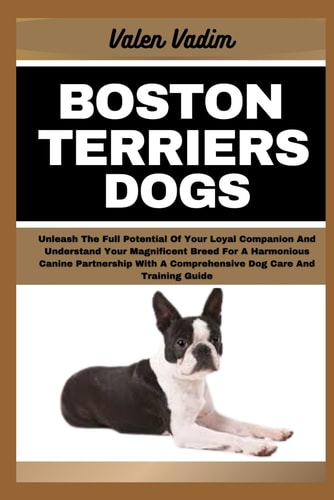 Boston Terriers Dogs Unleash The Full Potential Of Your Loyal Companion And Understand Your Magnificent Breed For A Harmonious Canine Partnership With A Comprehensive Dog Care And Training Guide