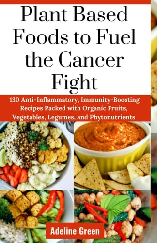 Plant Based Foods to Fuel the Cancer Fight 130 Anti-Inflammatory, Immunity-Boosting Recipes Packed with Organic Fruits, Vegetables, Legumes, and Phytonutrients