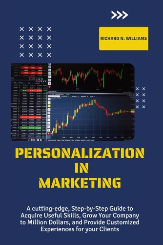 Personalization in Marketing A Cutting-Edge, Step-By-Step Guide to Acquire Useful Skills, Grow Your Company to Millions Dollars, and Provide Customized Experiences for Your Clients
