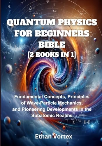 Quantum Physics for Beginners Bible [2 Books in 1] Fundamental Concepts, Principles of Wave-Particle Mechanics, and Pioneering Developments in the Subatomic Realms