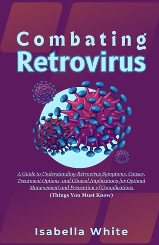 Combating Retrovirus A Guide to Understanding Retrovirus Symptoms, Causes, Treatment Options, and Clinical Implications for Optimal Management and Prevention of Complications (Things You Must Know)