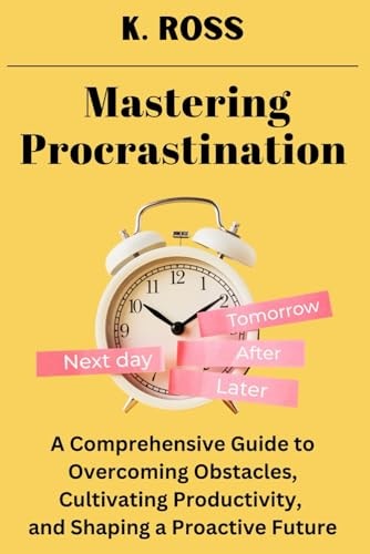 Mastering Procrastination A Comprehensive Guide to Overcoming Obstacles, Cultivating Productivity, and Shaping a Proactive Future