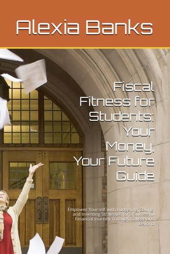 Fiscal Fitness for Students Your Money, Your Future Guide: Empower Yourself with Budgeting, Saving, and Investing Strategies for a Successful Financial Journey Through College and Beyond
