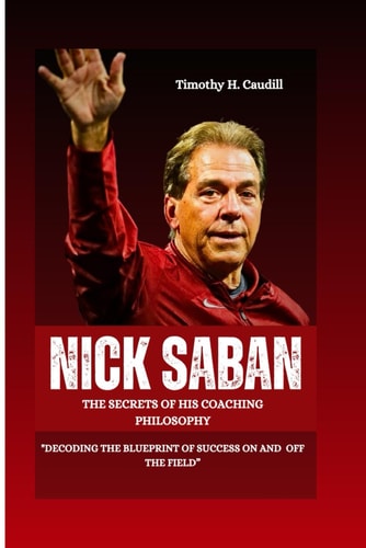 Nick Saban The Secrets Of His Coaching Philosophy: "Decoding The Blueprint Of Success On And Off The Field"