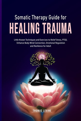 Somatic Therapy Guide for Healing Trauma Little Known Techniques and Exercises to Relief Stress, PTSD, Enhance Body-Mind Connection, Emotional Regulation and Resilience for Adult