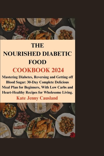 The Nourished Diabetic Food Cookbook 2024 Mastering Diabetes, Reversing and Getting Off Blood Sugar: 30-Day Complete Delicious Meal Plan for Beginners, With Low Carbs and Heart-Healthy Recipes