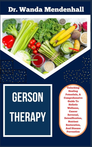 Gerson Therapy Unlocking Healing Potentials, A Comprehensive Guide To Holistic Wellness, Cancer Reversal, Detoxification, Nutrient Restoration, And Disease Prevention