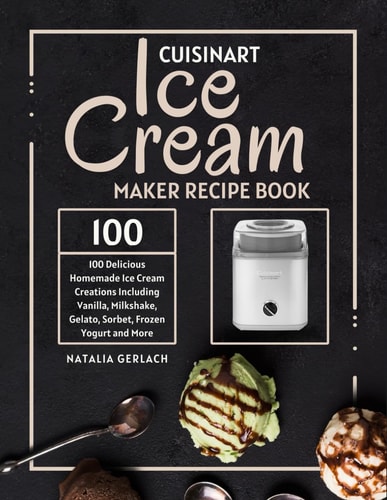 Cuisinart Ice Cream Maker Recipe Book 100 Delicious Homemade Ice Cream Creations Including Vanilla, Milkshake, Gelato, Sorbet, Frozen Yogurt and More
