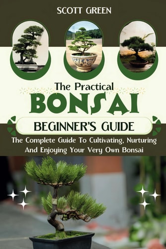 The Practical Bonsai Beginners Guide The Complete Guide To Cultivating, Nurturing And Enjoying Your Very Own Bonsai