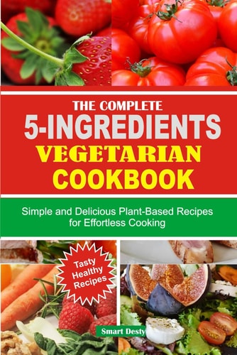 The Complete 5-Ingredients Vegetarian Cookbook Simple and Delicious Plant-Based Recipes for Effortless Cooking