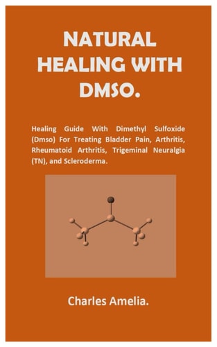Natural Healing with DMSO. Healing Guide With Dimethyl Sulfoxide (DMSO) For Treating Bladder Pain, Arthritis, Rheumatoid Arthritis, Trigeminal Neuralgia (TN), and Scleroderma.