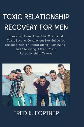Toxic Relationship Recovery for Men Breaking Free from the Chains of Toxicity: A Comprehensive Guide to Empower Men in Rebuilding, Renewing, and Thriving After Toxic Relationship Trauma