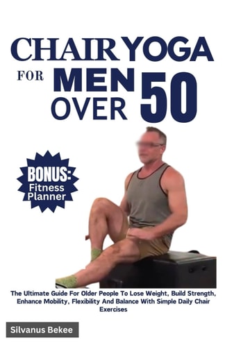 Chair Yoga For Men Over 50 The Ultimate Guide For Older People To Lose Weight, Build Strength, Enhance Mobility, Flexibility And Balance With Simple Daily Chair Exercises