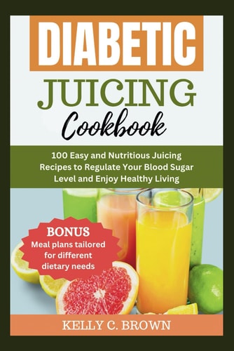 Diabetic Juicing Cookbook 100 Easy and Nutritious Juicing Recipes to Regulate Your Blood Sugar Level and Enjoy Healthy Living