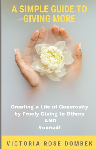 A Simple Guide to Giving More Creating a Life of Generosity by Freely Giving to Others AND Yourself