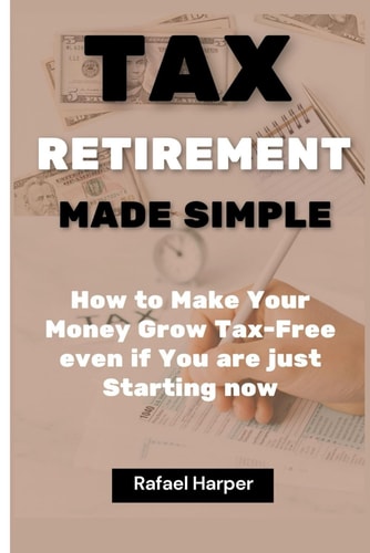 Tax Retirement Made Simple How to Make Your Money Grow Tax-Free Even If You are Just Starting Now