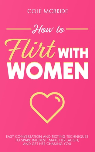 How to Flirt with Women Easy Conversation and Texting Techniques to Spark Interest, Make Her Laugh, and Get Her Chasing You