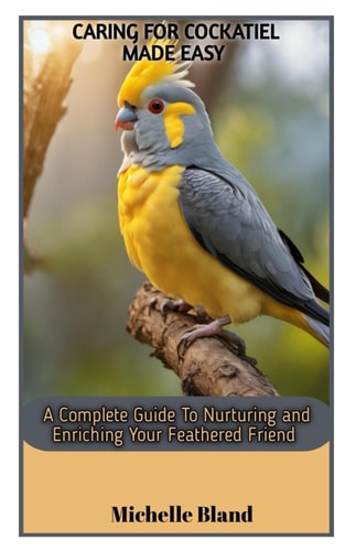 Caring for Cockatiel Made Easy A Complete Guide To Nurturing And Enriching Your Feathered Friend