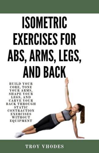 Isometric Exercises for Abs, Arms, Legs, and Back Build Your Core, Tone Your Arms, Shape Your Legs, and Carve Your Back Through Static Contraction Exercises Without Equipment