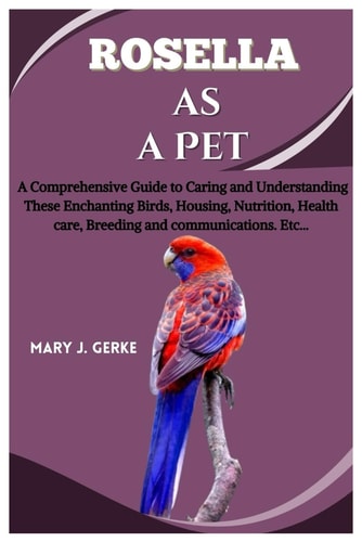 Rosella as a Pet A Comprehensive Guide to Caring and Understanding These Enchanting Birds, Housing, Nutrition, Health Care, Breeding and Communications. Etc...