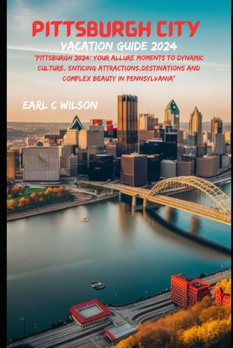 Pittsburgh City Vacation Guide 2024 "Pittsburgh 2024: Your Allure Moments To Dynamic Culture, Enticing Attractions, Destinations And Complex Beauty in Pennsylvania"