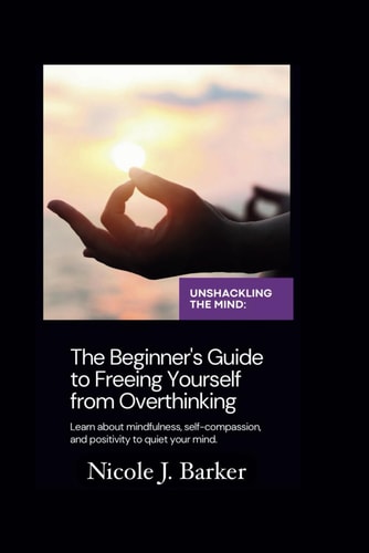 Unshackling the Mind A Comprehensive Beginner's Guide to Freeing Yourself from Overthinking Through Mindfulness, Self-Compassion, and Positive Habits