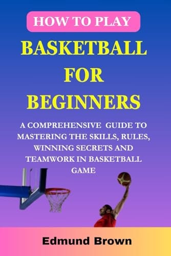 How to Play Basketball for Beginners A Comprehensive Guide To Mastering The Skills, Rules, Winning Secrets and Teamwork in Basketball Game. Includes Fitness Exercise, Nutritional Needs, and More...