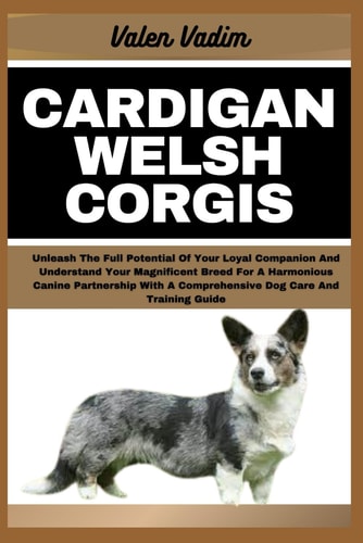 Cardigan Welsh Corgis Unleash The Full Potential Of Your Loyal Companion And Understand Your Magnificent Breed For A Harmonious Canine Partnership With A Comprehensive Dog Care And Training Guide